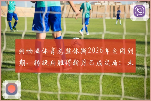 利物浦体育总监休斯2026年合同到期，转投利雅得新月已成定局：未来动向与影响全解析