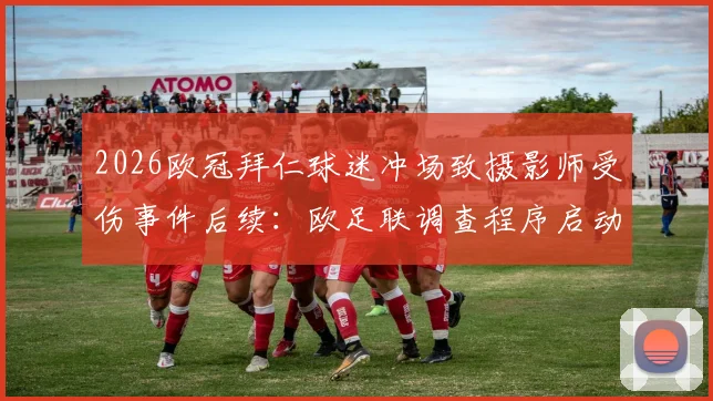 2026欧冠拜仁球迷冲场致摄影师受伤事件后续:欧足联调查程序启动,责任归属与处罚结果深度分析