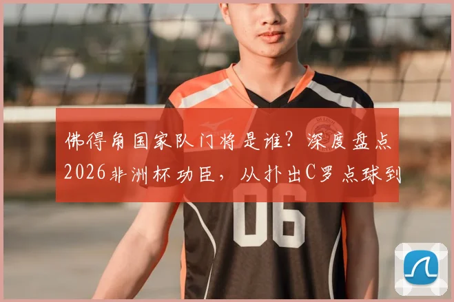 佛得角国家队门将是谁?深度盘点2026非洲杯功臣,从扑出C罗点球到梦想成真