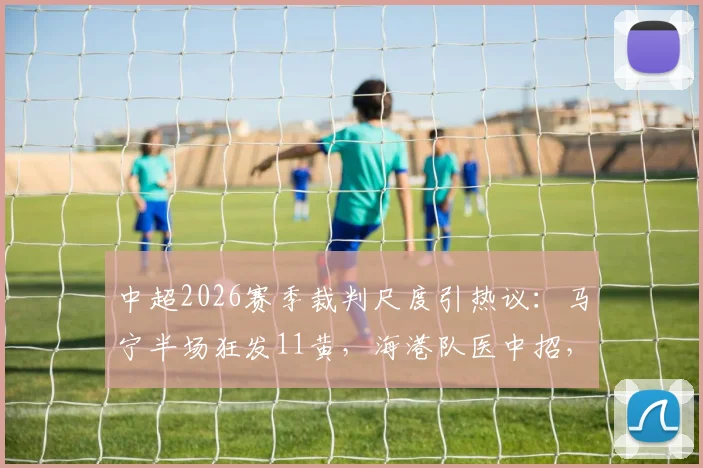 中超2026赛季裁判尺度引热议:马宁半场狂发11黄,海港队医中招,超长补时16分半创纪录