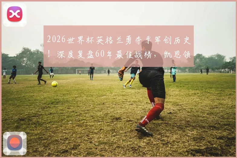 2026世界杯英格兰勇夺季军创历史！深度复盘60年最佳战绩，凯恩领衔的黄金一代未来何在？