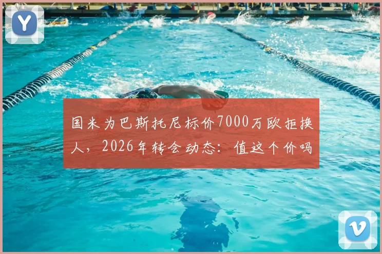 国米为巴斯托尼标价7000万欧拒换人，2026年转会动态：值这个价吗？替代者猜想
