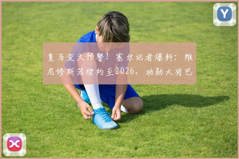 皇马变天预警！塞尔记者爆料：维尼修斯若续约至2026，功勋大将巴尔韦德恐被迫离队，原因深度剖析