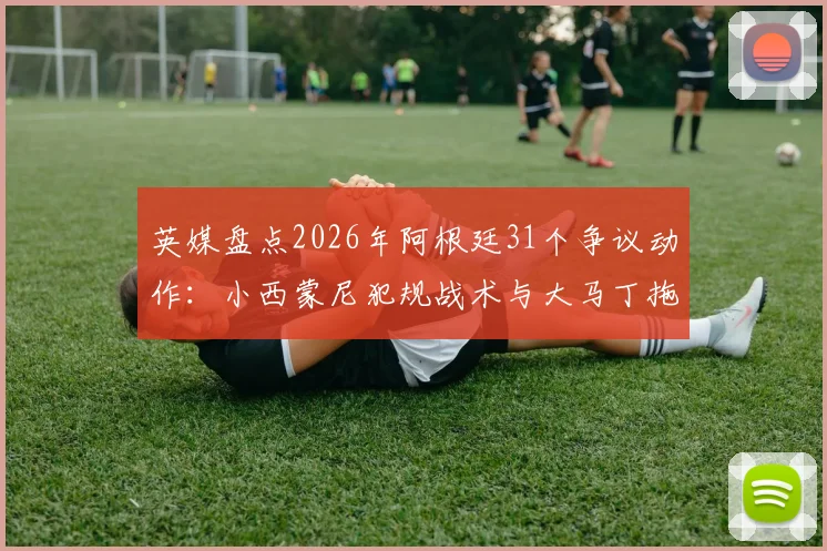 英媒盘点2026年阿根廷31个争议动作:小西蒙尼犯规战术与大马丁拖延时间战术全解析