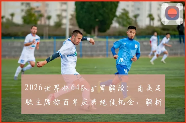 2026世界杯64队扩军解读：南美足联主席称百年庆典绝佳机会，解析新赛制与分组可能