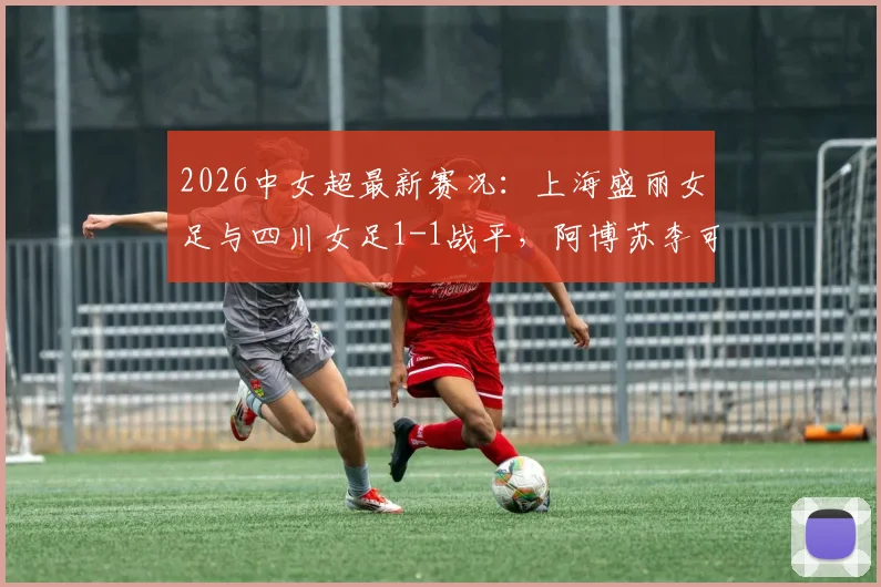 2026中女超最新赛况：上海盛丽女足与四川女足1-1战平，阿博苏李可分别建功，比赛看点全解析