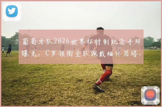 葡萄牙队2026世界杯特制纪念手环曝光，C罗领衔全队佩戴缅怀若塔，背后含义与获取方式解读