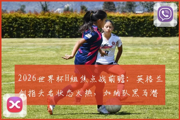 2026世界杯H组焦点战前瞻:英格兰剑指头名状态火热,加纳队黑马潜力几何?最新实力解析与胜负预测