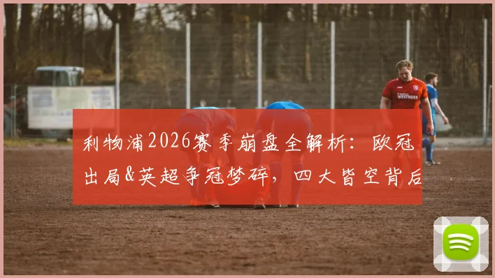 利物浦2026赛季崩盘全解析：欧冠出局&英超争冠梦碎，四大皆空背后三大症结