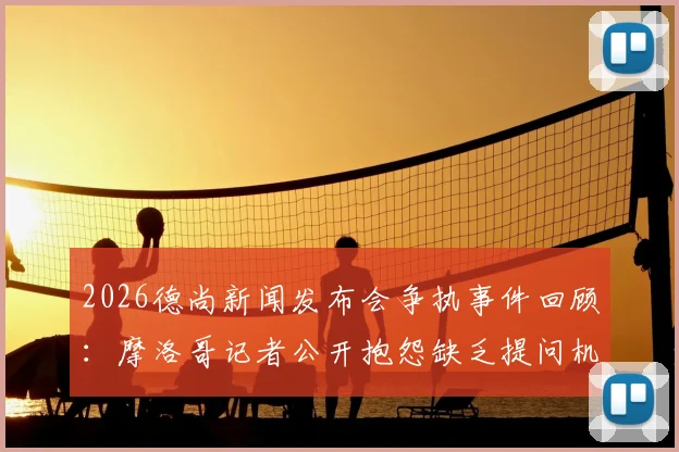 2026德尚新闻发布会争执事件回顾：摩洛哥记者公开抱怨缺乏提问机会引发讨论