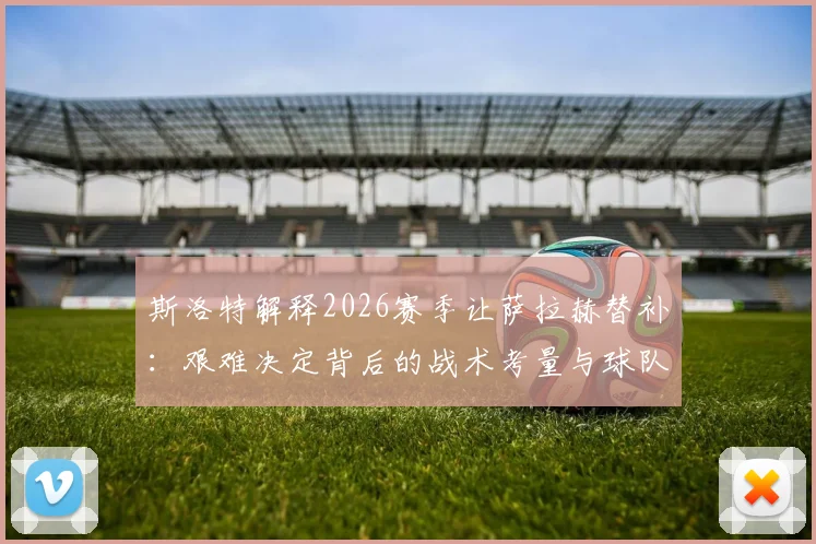斯洛特解释2026赛季让萨拉赫替补:艰难决定背后的战术考量与球队轮换影响分析