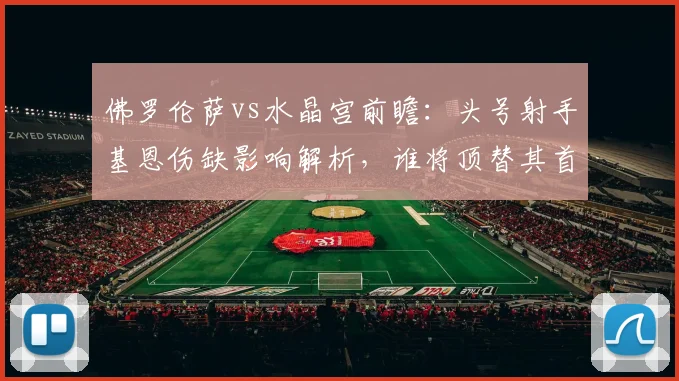 佛罗伦萨vs水晶宫前瞻：头号射手基恩伤缺影响解析，谁将顶替其首发位置？附阵容分析与2026年赛事看点