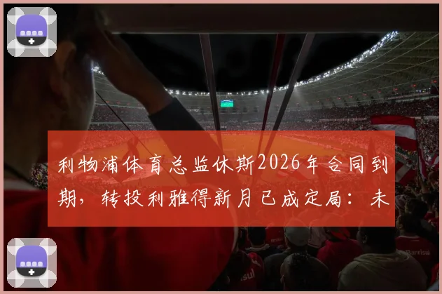 利物浦体育总监休斯2026年合同到期,转投利雅得新月已成定局:未来动向与影响全解析