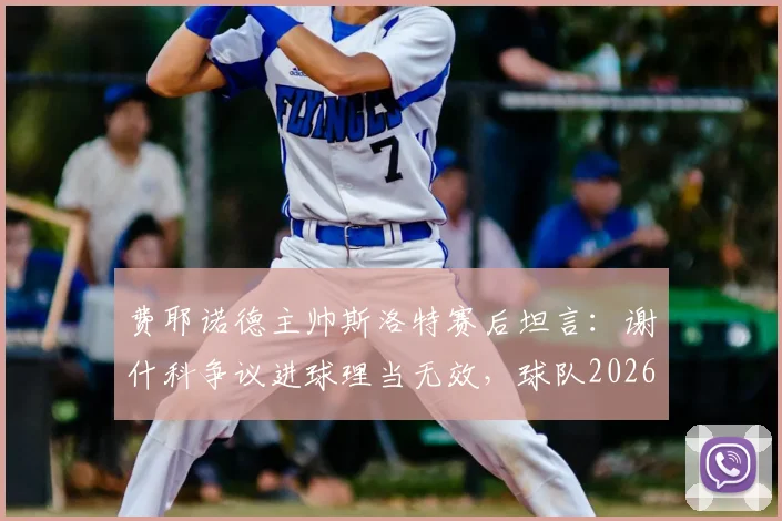 费耶诺德主帅斯洛特赛后坦言:谢什科争议进球理当无效,球队2026赛季须弥补关键短板