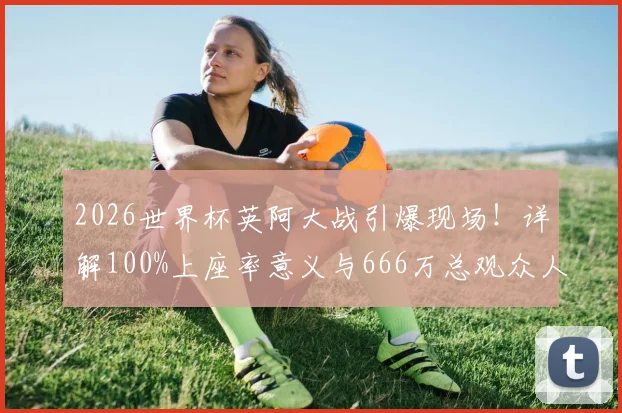 2026世界杯英阿大战引爆现场！详解100%上座率意义与666万总观众人数背后的数据与趋势