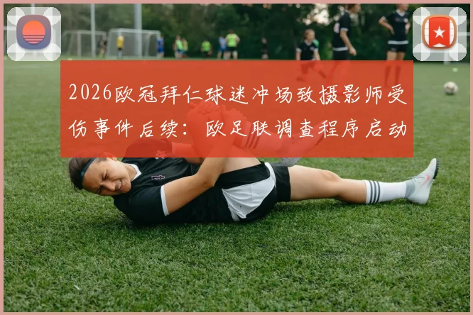 2026欧冠拜仁球迷冲场致摄影师受伤事件后续：欧足联调查程序启动，责任归属与处罚结果深度分析