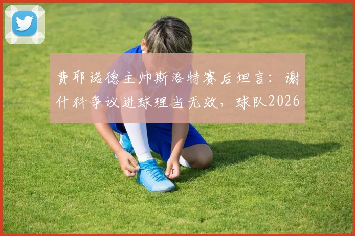 费耶诺德主帅斯洛特赛后坦言：谢什科争议进球理当无效，球队2026赛季须弥补关键短板