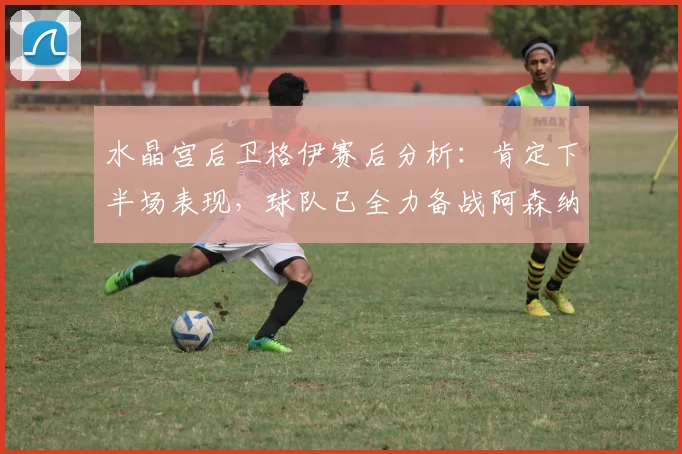 水晶宫后卫格伊赛后分析:肯定下半场表现,球队已全力备战阿森纳关键战