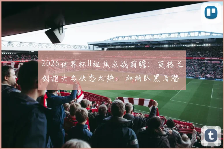 2026世界杯H组焦点战前瞻：英格兰剑指头名状态火热，加纳队黑马潜力几何？最新实力解析与胜负预测