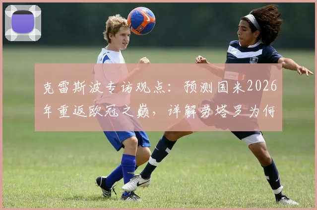 克雷斯波专访观点:预测国米2026年重返欧冠之巅,详解劳塔罗为何能扛起半支球队