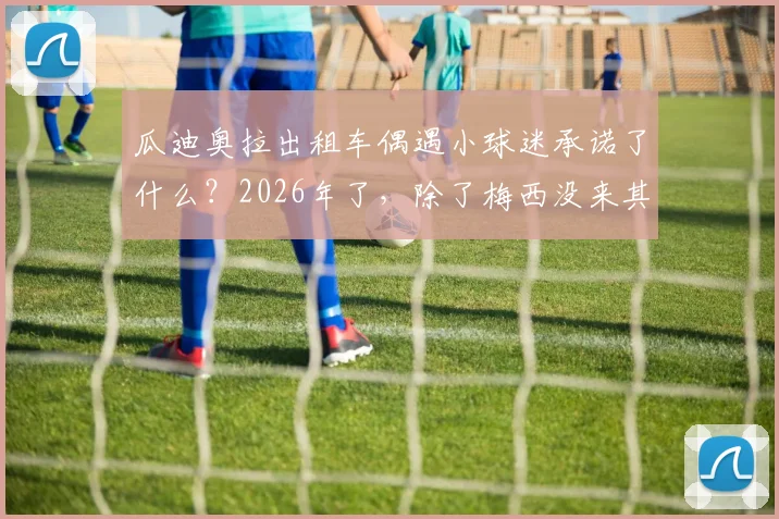 瓜迪奥拉出租车偶遇小球迷承诺了什么?2026年了,除了梅西没来其他承诺全数兑现的背后故事