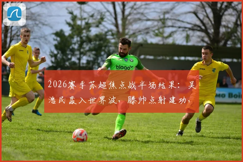 2026赛季苏超焦点战半场结果：吴浩民轰入世界波，滕帅点射建功，南京城市1-1战平常州翊琨