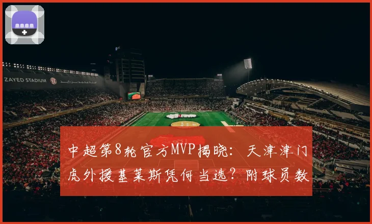 中超第8轮官方MVP揭晓:天津津门虎外援基莱斯凭何当选?附球员数据深度解析