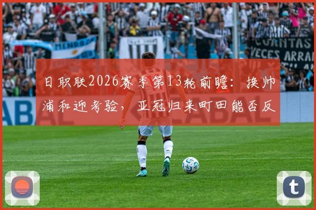 日职联2026赛季第13轮前瞻：换帅浦和迎考验，亚冠归来町田能否反弹？附关键对决观赛要点