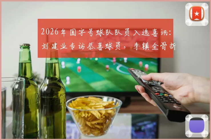 2026年国字号球队队员入选喜讯：刘建业专访恭喜球员，李镇全骨折复查安排下周进行