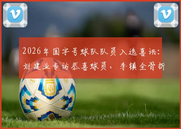 2026年国字号球队队员入选喜讯：刘建业专访恭喜球员，李镇全骨折复查安排下周进行