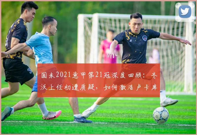 国米2021意甲第21冠深度回顾：齐沃上任初遭质疑，如何激活卢卡库劳塔罗，关键战役战术解析