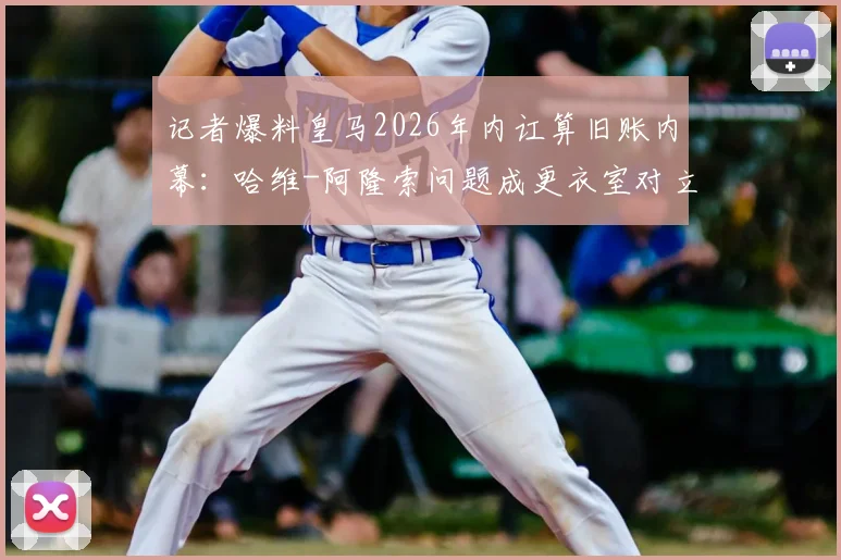 记者爆料皇马2026年内讧算旧账内幕：哈维-阿隆索问题成更衣室对立焦点，深度剖析事件始末及对球队影响