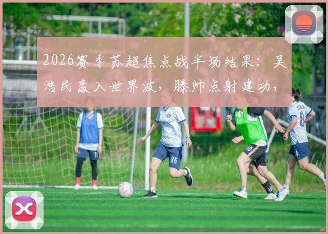 2026赛季苏超焦点战半场结果:吴浩民轰入世界波,滕帅点射建功,南京城市1-1战平常州翊琨