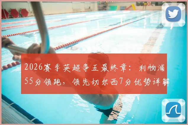 2026赛季英超争五最终章:利物浦55分领跑,领先切尔西7分优势详解,赛程与前景全面前瞻