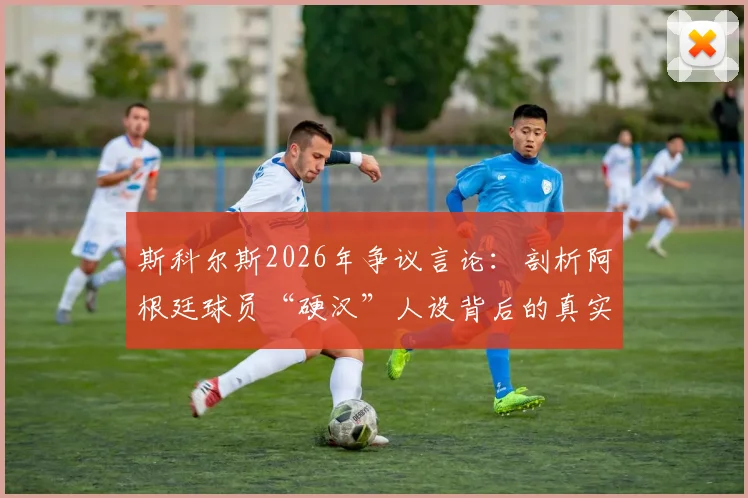 斯科尔斯2026年争议言论:剖析阿根廷球员“硬汉”人设背后的真实性格与足球形象塑造