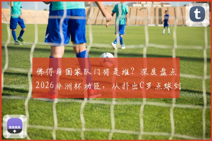佛得角国家队门将是谁？深度盘点2026非洲杯功臣，从扑出C罗点球到梦想成真