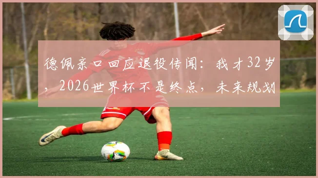 德佩亲口回应退役传闻:我才32岁,2026世界杯不是终点,未来规划引关注