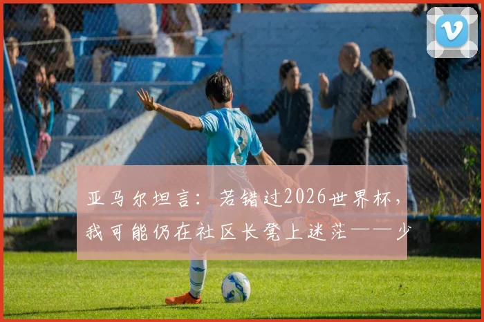 亚马尔坦言：若错过2026世界杯，我可能仍在社区长凳上迷茫——少年球星背后的成长启示与抉择