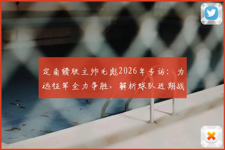定南赣联主帅毛彪2026年专访：为远征军全力争胜，解析球队近期战绩与赛季目标