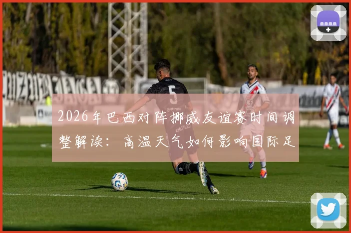 2026年巴西对阵挪威友谊赛时间调整解读：高温天气如何影响国际足球赛程安排与球员安全