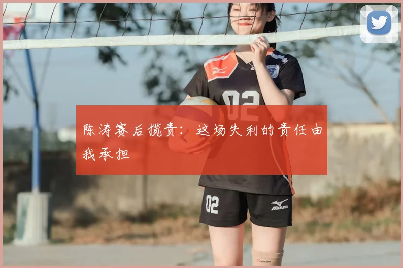 陈涛赛后揽责：这场失利的责任由我承担