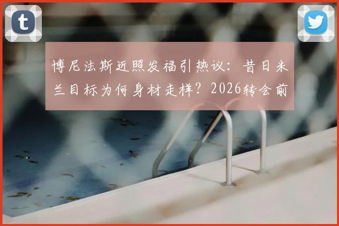 博尼法斯近照发福引热议:昔日米兰目标为何身材走样?2026转会前景全解析