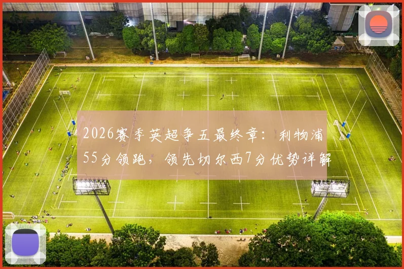 2026赛季英超争五最终章:利物浦55分领跑,领先切尔西7分优势详解,赛程与前景全面前瞻