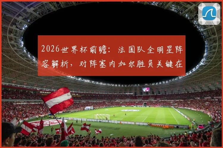 2026世界杯前瞻：法国队全明星阵容解析，对阵塞内加尔胜负关键在后防，附历史交锋与备战详情