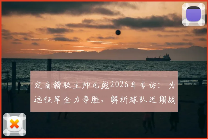 定南赣联主帅毛彪2026年专访:为远征军全力争胜,解析球队近期战绩与赛季目标