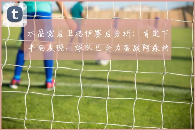 水晶宫后卫格伊赛后分析：肯定下半场表现，球队已全力备战阿森纳关键战
