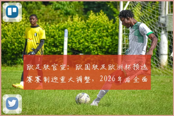 欧足联官宣:欧国联及欧洲杯预选赛赛制迎重大调整,2026年后全面实行新规解读