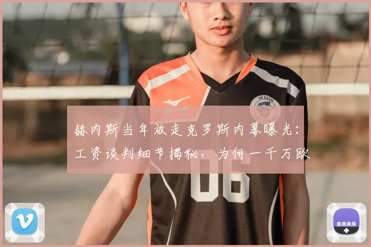 赫内斯当年放走克罗斯内幕曝光:工资谈判细节揭秘,为何一千万欧成离队导火索