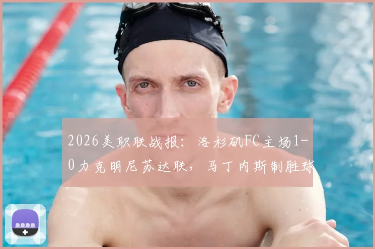 2026美职联战报:洛杉矶FC主场1-0力克明尼苏达联,马丁内斯制胜球领跑射手榜,附全场技术统计与高清录像