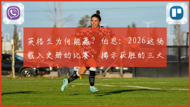 英格兰为何能赢？伯恩：2026这场载入史册的比赛，揭示获胜的三大关键路径